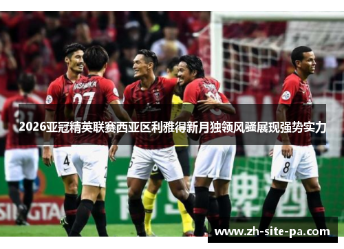 2026亚冠精英联赛西亚区利雅得新月独领风骚展现强势实力