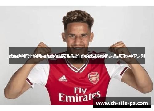 威廉萨利巴坐镇阿森纳后防线展现超越年龄的成熟稳健跻身英超顶级中卫之列