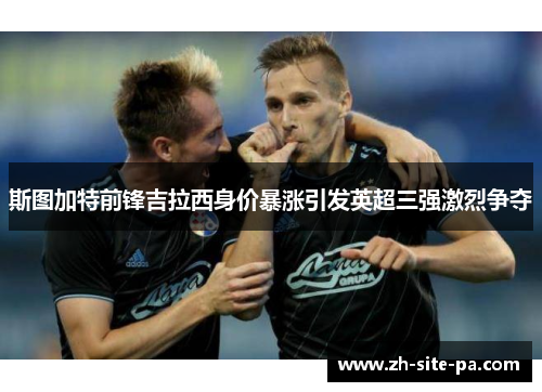 斯图加特前锋吉拉西身价暴涨引发英超三强激烈争夺