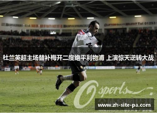 杜兰英超主场替补梅开二度绝平利物浦 上演惊天逆转大战 杜兰英超主场替补梅开二度绝平利物浦 上演惊天逆转大战