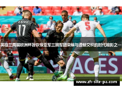 英格兰两届欧洲杯皆饮恨亚军三狮军团荣耀与遗憾交织的时代缩影之一 英格兰两届欧洲杯皆饮恨亚军三狮军团荣耀与遗憾交织的时代缩影之一